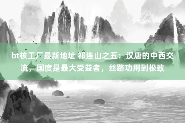 bt核工厂最新地址 祁连山之五：汉唐的中西交流，国度是最大受益者，丝路功用到极致
