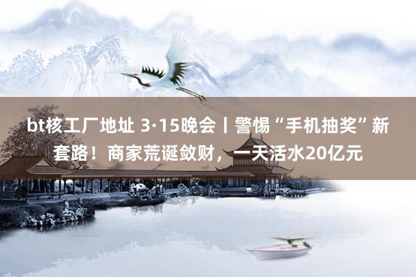 bt核工厂地址 3·15晚会丨警惕“手机抽奖”新套路！商家荒诞敛财，一天活水20亿元