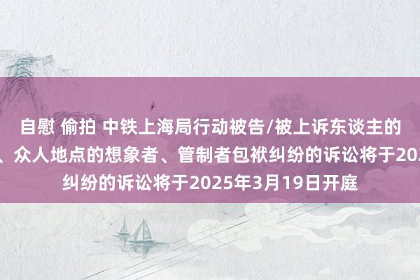 自慰 偷拍 中铁上海局行动被告/被上诉东谈主的1起波及想象地点、众人地点的想象者、管制者包袱纠纷的诉讼将于2025年3月19日开庭