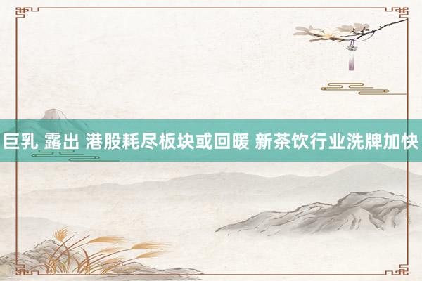 巨乳 露出 港股耗尽板块或回暖 新茶饮行业洗牌加快