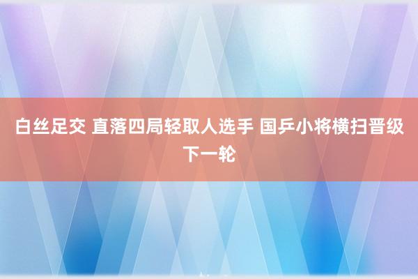 白丝足交 直落四局轻取人选手 国乒小将横扫晋级下一轮