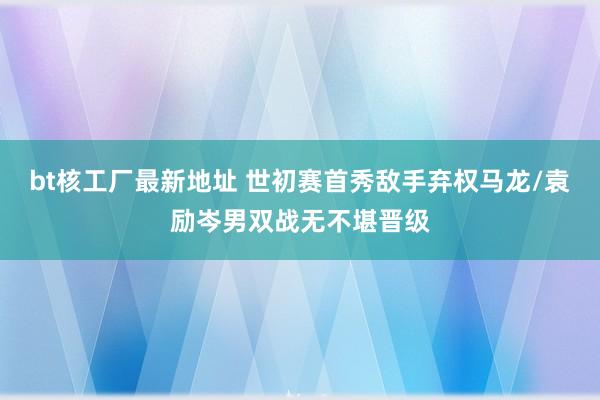 bt核工厂最新地址 世初赛首秀敌手弃权马龙/袁励岑男双战无不堪晋级
