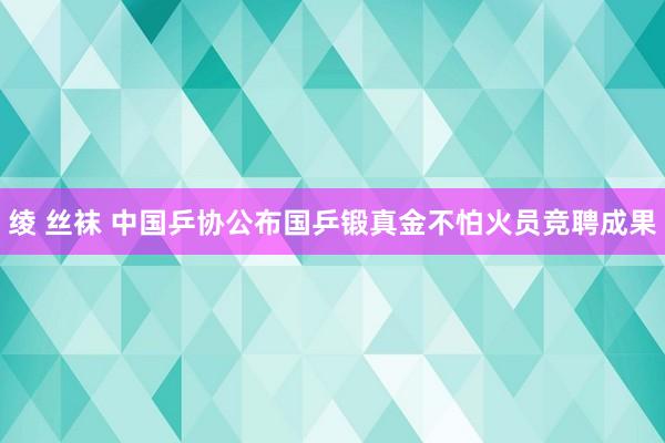 绫 丝袜 中国乒协公布国乒锻真金不怕火员竞聘成果