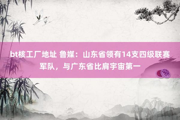 bt核工厂地址 鲁媒：山东省领有14支四级联赛军队，与广东省比肩宇宙第一