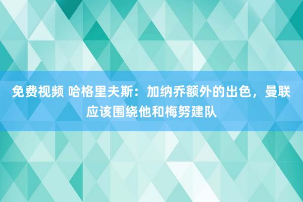 免费视频 哈格里夫斯：加纳乔额外的出色，曼联应该围绕他和梅努建队