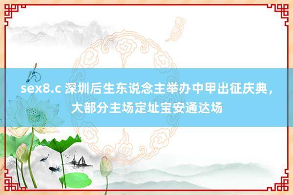 sex8.c 深圳后生东说念主举办中甲出征庆典，大部分主场定址宝安通达场