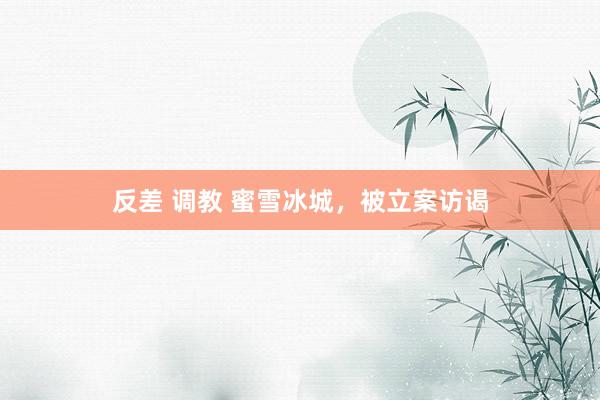 反差 调教 蜜雪冰城，被立案访谒