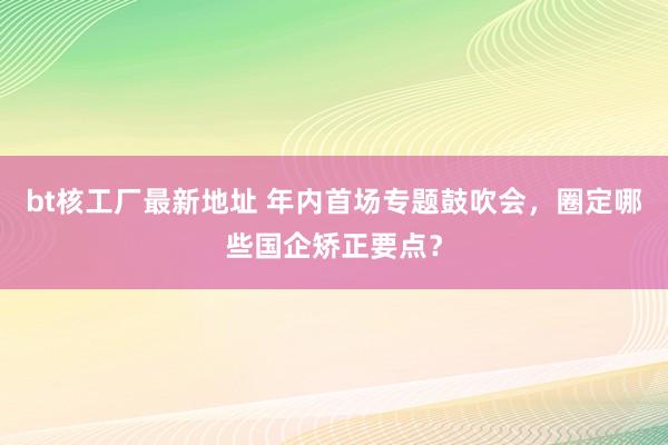 bt核工厂最新地址 年内首场专题鼓吹会，圈定哪些国企矫正要点？