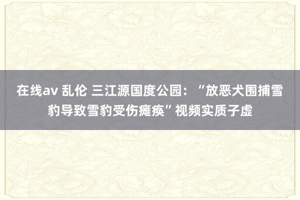 在线av 乱伦 三江源国度公园：“放恶犬围捕雪豹导致雪豹受伤瘫痪”视频实质子虚