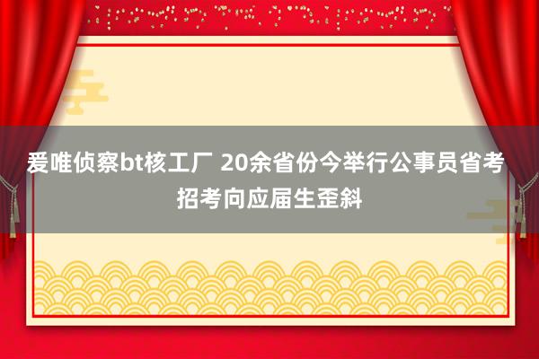 爰唯侦察bt核工厂 20余省份今举行公事员省考 招考向应届生歪斜