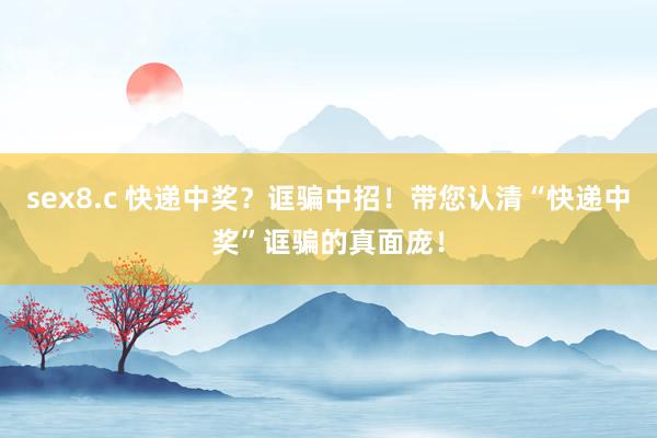 sex8.c 快递中奖？诓骗中招！带您认清“快递中奖”诓骗的真面庞！