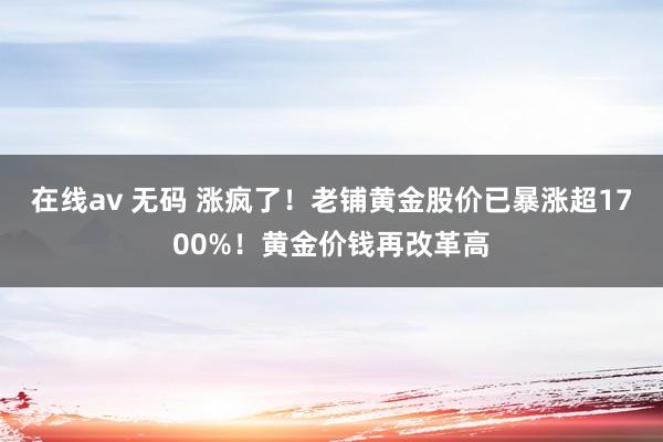 在线av 无码 涨疯了！老铺黄金股价已暴涨超1700%！黄金价钱再改革高