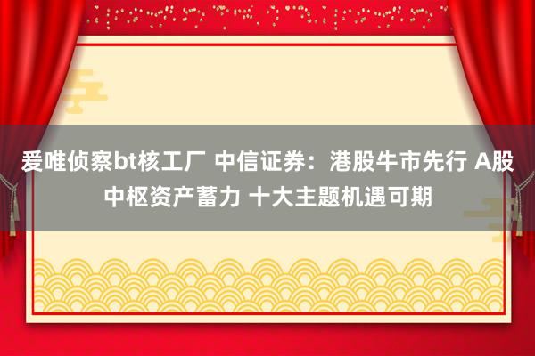 爰唯侦察bt核工厂 中信证券：港股牛市先行 A股中枢资产蓄力 十大主题机遇可期