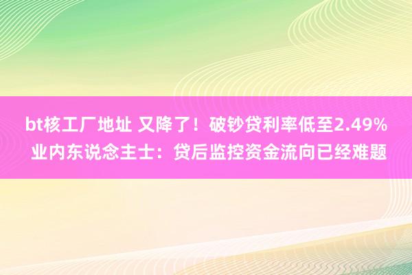 bt核工厂地址 又降了！破钞贷利率低至2.49% 业内东说念主士：贷后监控资金流向已经难题