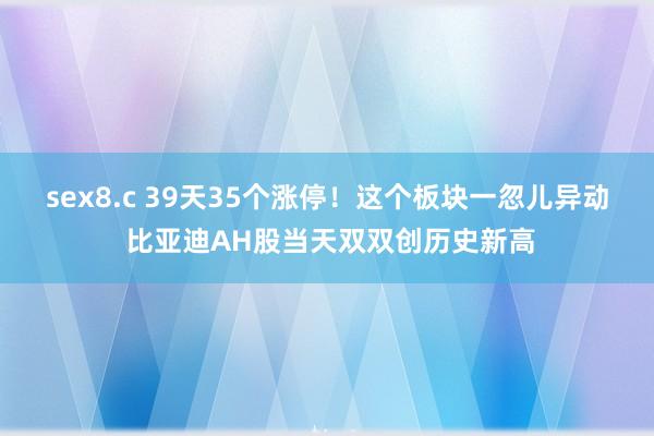 sex8.c 39天35个涨停！这个板块一忽儿异动 比亚迪AH股当天双双创历史新高