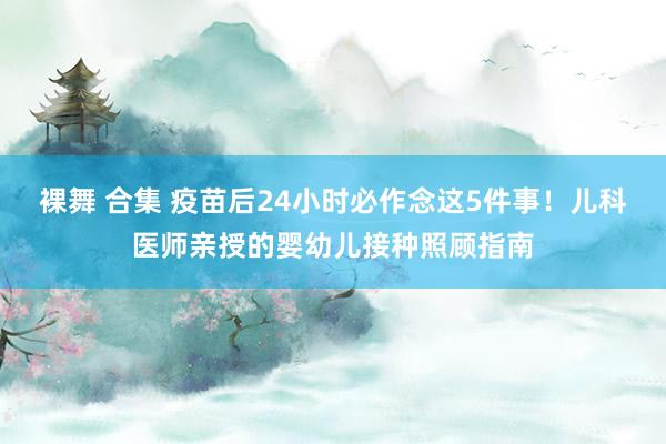 裸舞 合集 疫苗后24小时必作念这5件事！儿科医师亲授的婴幼儿接种照顾指南