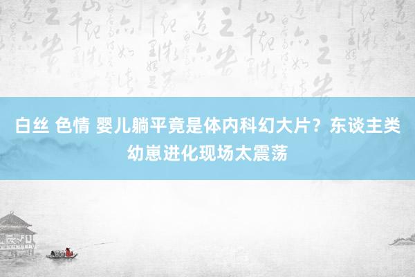 白丝 色情 婴儿躺平竟是体内科幻大片？东谈主类幼崽进化现场太震荡