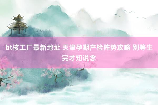 bt核工厂最新地址 天津孕期产检阵势攻略 别等生完才知说念
