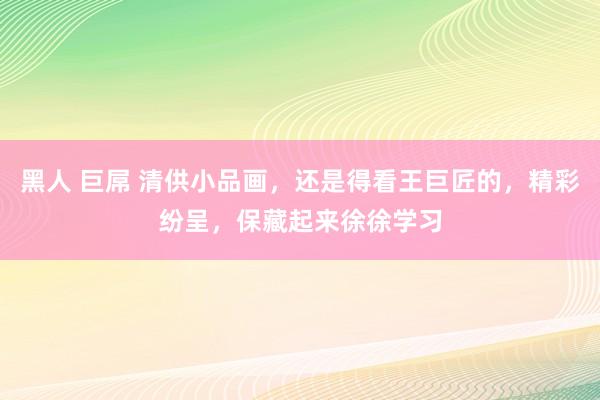 黑人 巨屌 清供小品画，还是得看王巨匠的，精彩纷呈，保藏起来徐徐学习