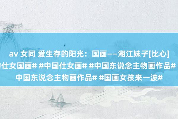 av 女同 爱生存的阳光：国画——湘江妹子[比心][比心]#东说念主物仕女国画# #中国仕女画# #中国东说念主物画作品# #国画女孩来一波#