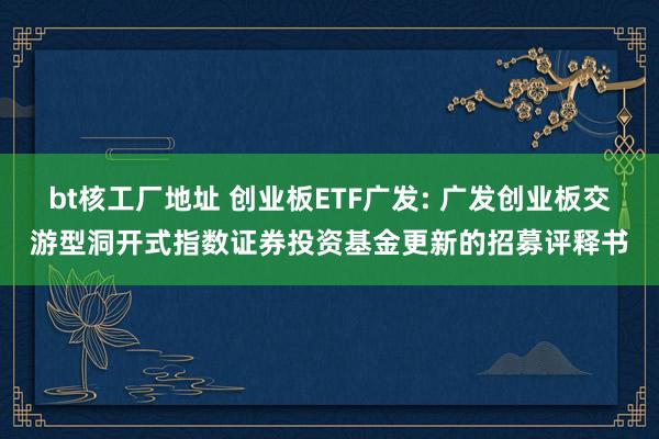 bt核工厂地址 创业板ETF广发: 广发创业板交游型洞开式指数证券投资基金更新的招募评释书
