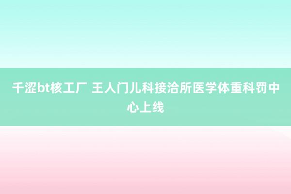 千涩bt核工厂 王人门儿科接洽所医学体重科罚中心上线