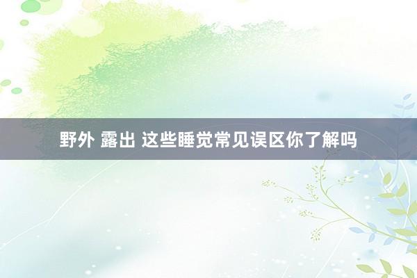 野外 露出 这些睡觉常见误区你了解吗