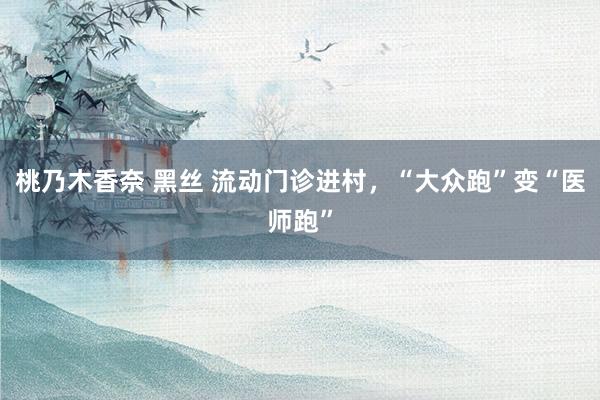 桃乃木香奈 黑丝 流动门诊进村，“大众跑”变“医师跑”