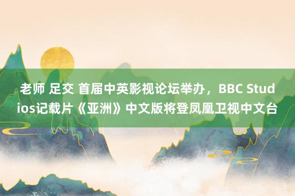 老师 足交 首届中英影视论坛举办，BBC Studios记载片《亚洲》中文版将登凤凰卫视中文台