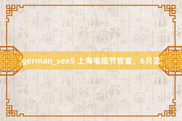 german_sex5 上海电视节官宣，6月见