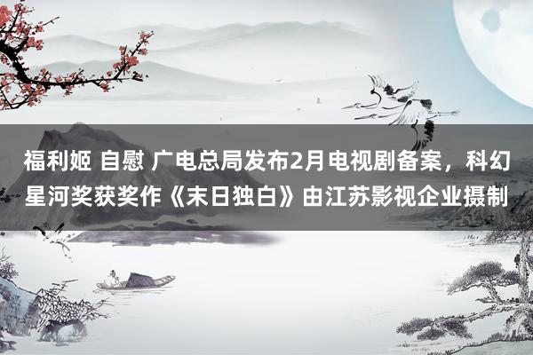 福利姬 自慰 广电总局发布2月电视剧备案，科幻星河奖获奖作《末日独白》由江苏影视企业摄制