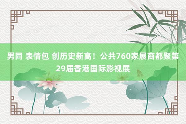 男同 表情包 创历史新高！公共760家展商都聚第29届香港国际影视展