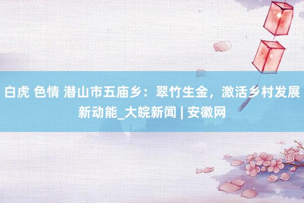 白虎 色情 潜山市五庙乡：翠竹生金，激活乡村发展新动能_大皖新闻 | 安徽网