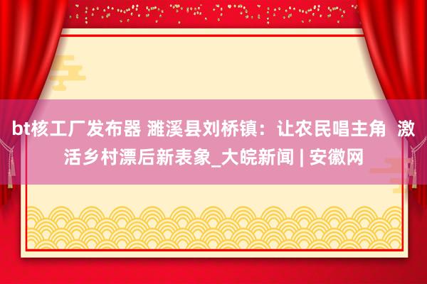 bt核工厂发布器 濉溪县刘桥镇：让农民唱主角  激活乡村漂后新表象_大皖新闻 | 安徽网
