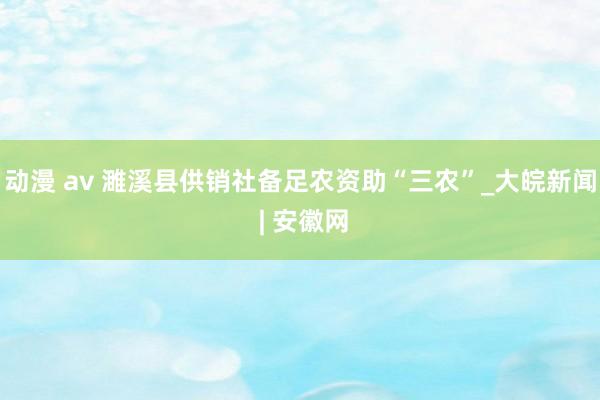 动漫 av 濉溪县供销社备足农资助“三农”_大皖新闻 | 安徽网