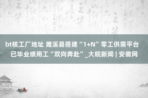 bt核工厂地址 濉溪县搭建“1+N”零工供需平台  已毕业绩用工“双向奔赴”_大皖新闻 | 安徽网