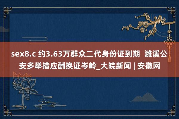 sex8.c 约3.63万群众二代身份证到期  濉溪公安多举措应酬换证岑岭_大皖新闻 | 安徽网