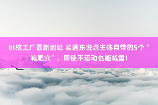 bt核工厂最新地址 买通东说念主体自带的5个“减肥穴”，即使不运动也能减重！