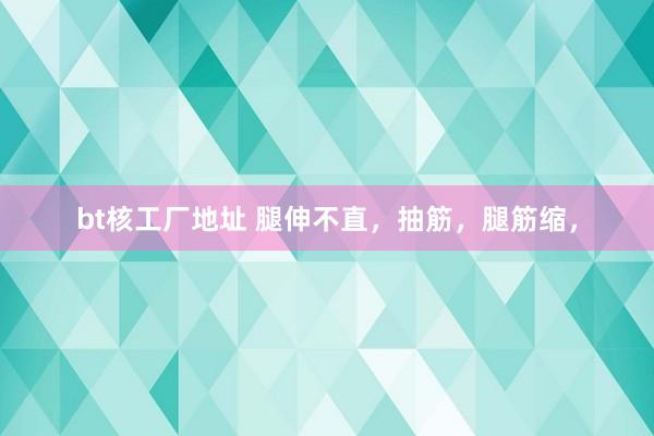 bt核工厂地址 腿伸不直，抽筋，腿筋缩，