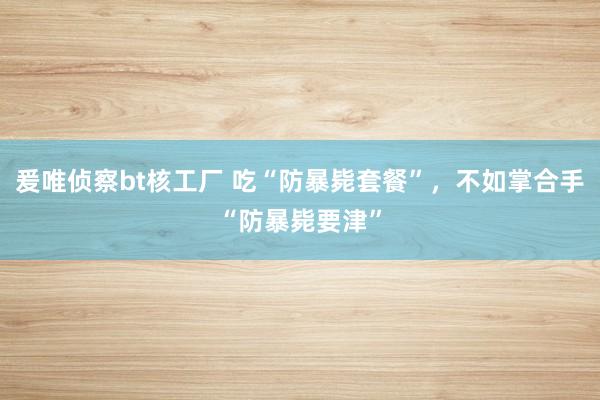 爰唯侦察bt核工厂 吃“防暴毙套餐”，不如掌合手“防暴毙要津”