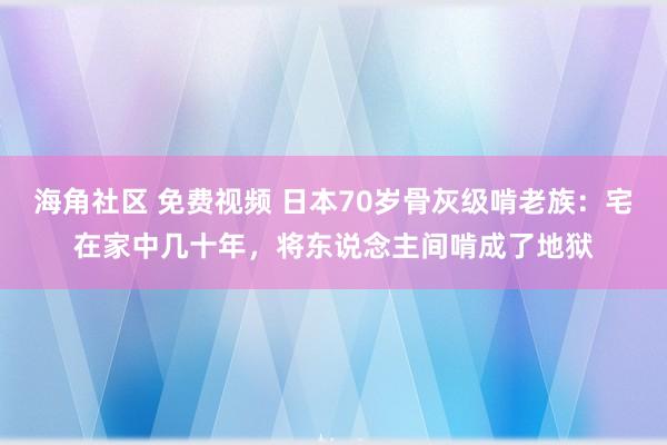 海角社区 免费视频 日本70岁骨灰级啃老族：宅在家中几十年，将东说念主间啃成了地狱