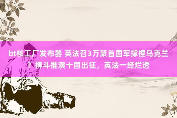 bt核工厂发布器 英法召3万聚首国军撑捏乌克兰？搏斗推演十国出征，英法一经烂透