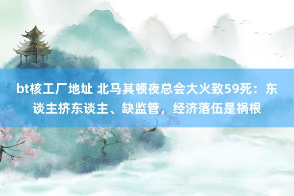 bt核工厂地址 北马其顿夜总会大火致59死：东谈主挤东谈主、缺监管，经济落伍是祸根