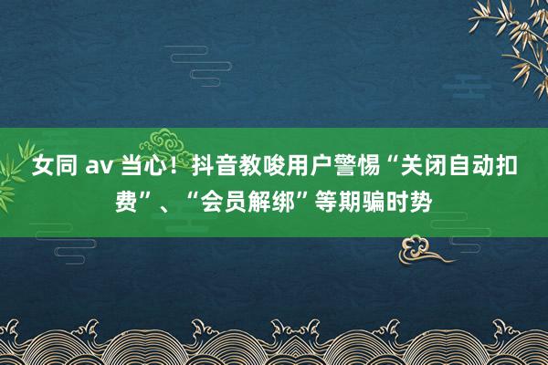 女同 av 当心！抖音教唆用户警惕“关闭自动扣费”、“会员解绑”等期骗时势