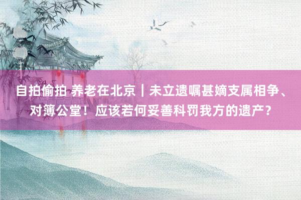 自拍偷拍 养老在北京｜未立遗嘱甚嫡支属相争、对簿公堂！应该若何妥善科罚我方的遗产？