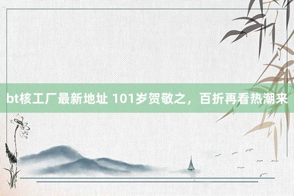 bt核工厂最新地址 101岁贺敬之，百折再看热潮来
