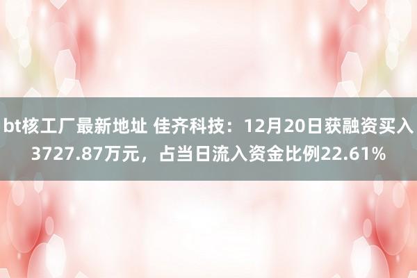 bt核工厂最新地址 佳齐科技：12月20日获融资买入3727.87万元，占当日流入资金比例22.61%