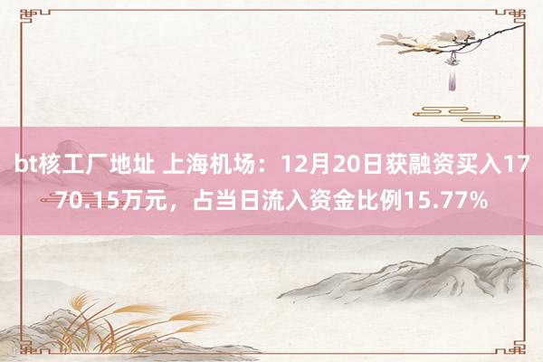 bt核工厂地址 上海机场：12月20日获融资买入1770.15万元，占当日流入资金比例15.77%