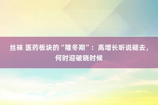 丝袜 医药板块的“隆冬期”：高增长听说褪去，何时迎破晓时候