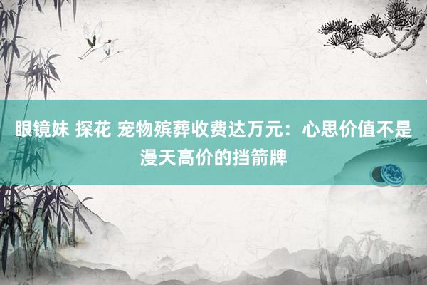 眼镜妹 探花 宠物殡葬收费达万元：心思价值不是漫天高价的挡箭牌